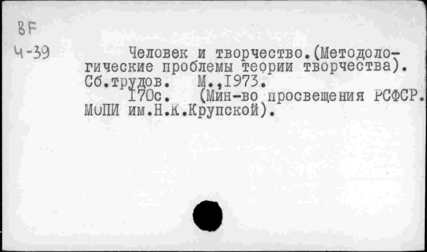 ﻿ВР
4-39	Человек и творчество.(Методоло-
гические проблемы теории творчества). Сб.трудов. М.,1973.
170с. (Мин-во просвещения РСФСР. МиПИ им.Н.К.Крупской).